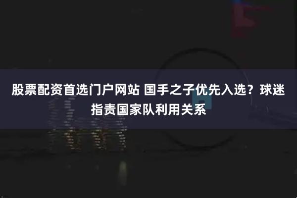 股票配资首选门户网站 国手之子优先入选？球迷指责国家队利用关系