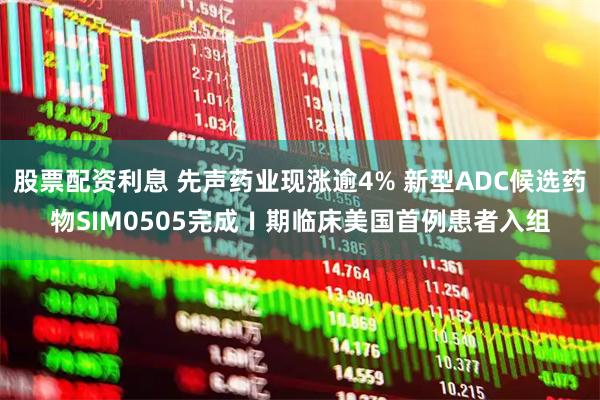 股票配资利息 先声药业现涨逾4% 新型ADC候选药物SIM0505完成Ⅰ期临床美国首例患者入组