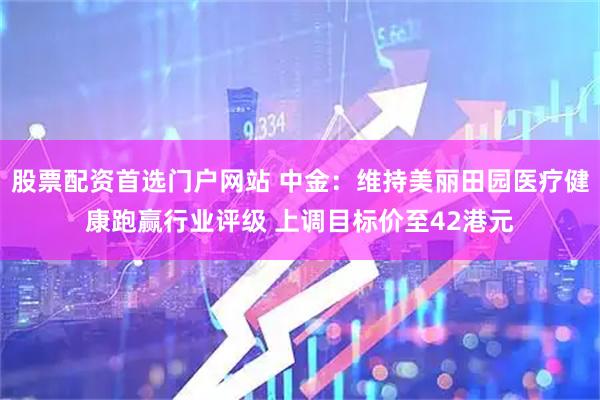 股票配资首选门户网站 中金：维持美丽田园医疗健康跑赢行业评级 上调目标价至42港元