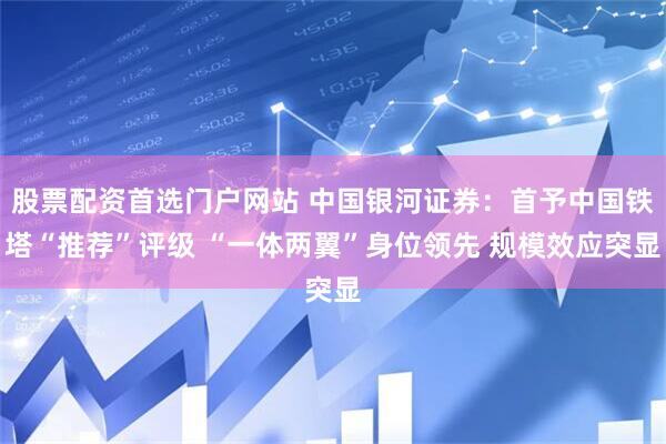 股票配资首选门户网站 中国银河证券：首予中国铁塔“推荐”评级 “一体两翼”身位领先 规模效应突显