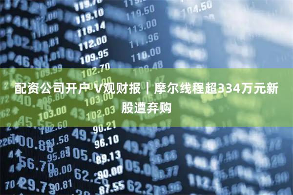 配资公司开户 V观财报｜摩尔线程超334万元新股遭弃购