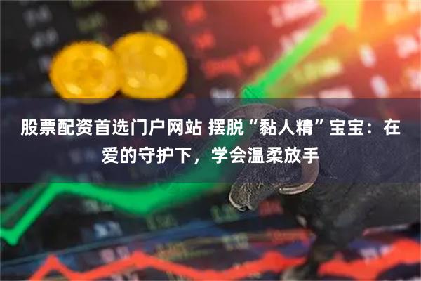 股票配资首选门户网站 摆脱“黏人精”宝宝：在爱的守护下，学会温柔放手