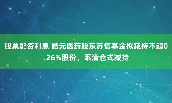 股票配资利息 皓元医药股东苏信基金拟减持不超0.26%股份，系清仓式减持