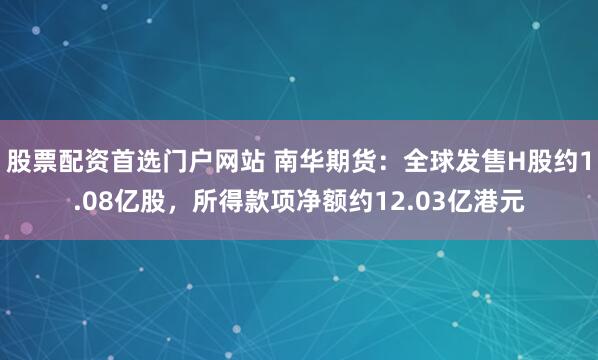 股票配资首选门户网站 南华期货：全球发售H股约1.08亿股，所得款项净额约12.03亿港元