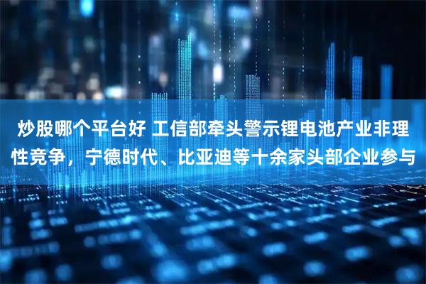 炒股哪个平台好 工信部牵头警示锂电池产业非理性竞争，宁德时代、比亚迪等十余家头部企业参与