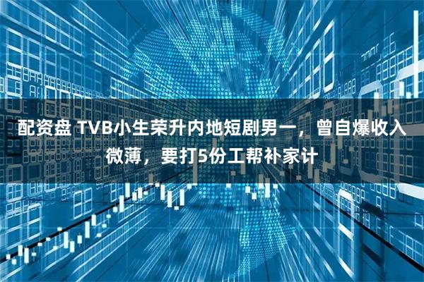 配资盘 TVB小生荣升内地短剧男一，曾自爆收入微薄，要打5份工帮补家计