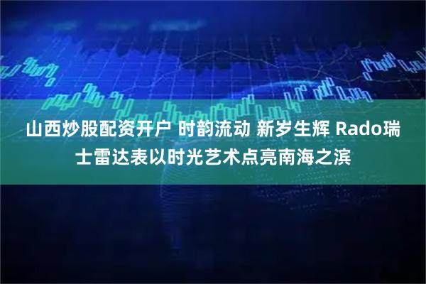 山西炒股配资开户 时韵流动 新岁生辉 Rado瑞士雷达表以时光艺术点亮南海之滨