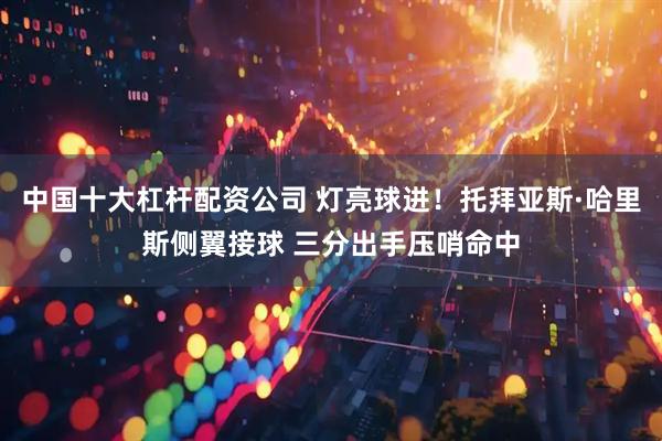 中国十大杠杆配资公司 灯亮球进！托拜亚斯·哈里斯侧翼接球 三分出手压哨命中