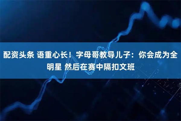 配资头条 语重心长！字母哥教导儿子：你会成为全明星 然后在赛中隔扣文班