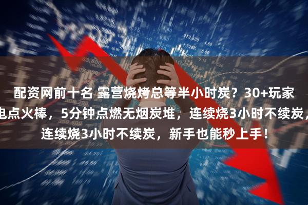 配资网前十名 露营烧烤总等半小时炭？30+玩家亲测：速燃炭+锂电点火棒，5分钟点燃无烟炭堆，连续烧3小时不续炭，新手也能秒上手！