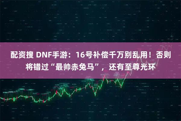 配资搜 DNF手游:16号补偿千万别乱用!否则将错过“最帅赤兔马”,还有至尊光环