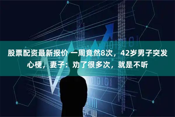 股票配资最新报价 一周竟然8次，42岁男子突发心梗，妻子：劝了很多次，就是不听