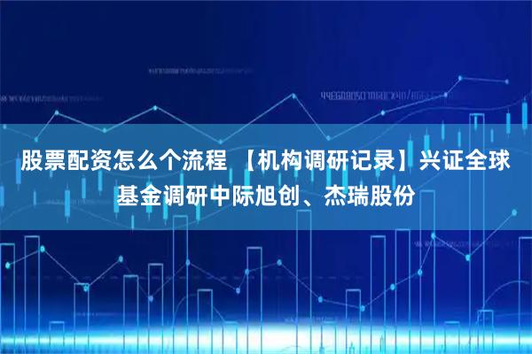 股票配资怎么个流程 【机构调研记录】兴证全球基金调研中际旭创、杰瑞股份