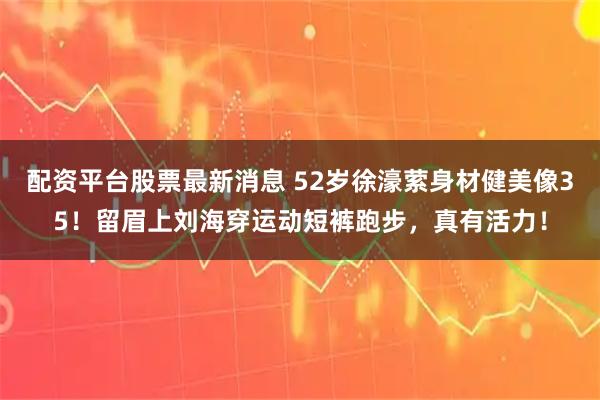 配资平台股票最新消息 52岁徐濠萦身材健美像35！留眉上刘海穿运动短裤跑步，真有活力！