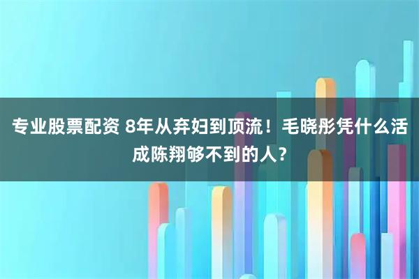 专业股票配资 8年从弃妇到顶流！毛晓彤凭什么活成陈翔够不到的人？