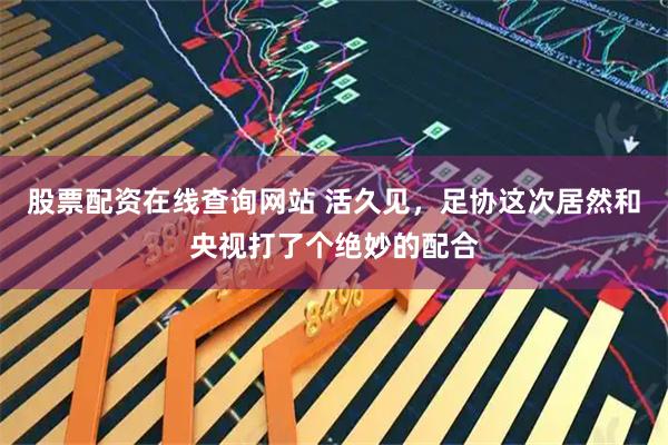 股票配资在线查询网站 活久见，足协这次居然和央视打了个绝妙的配合