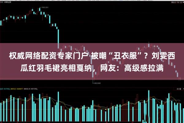 权威网络配资专家门户 被嘲“丑衣服”？刘雯西瓜红羽毛裙亮相戛纳，网友：高级感拉满