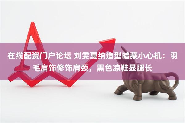 在线配资门户论坛 刘雯戛纳造型暗藏小心机:羽毛肩饰修饰肩颈,黑色凉鞋显腿长