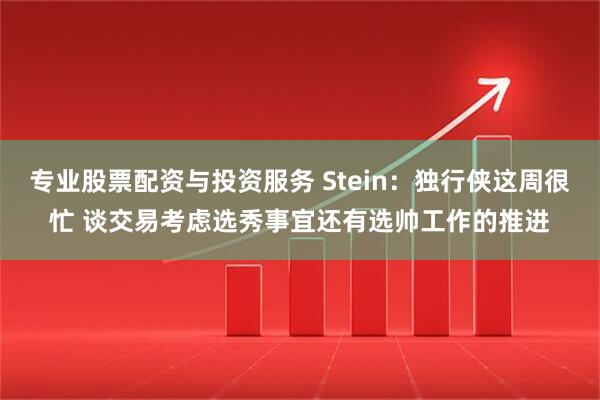 专业股票配资与投资服务 Stein：独行侠这周很忙 谈交易考虑选秀事宜还有选帅工作的推进
