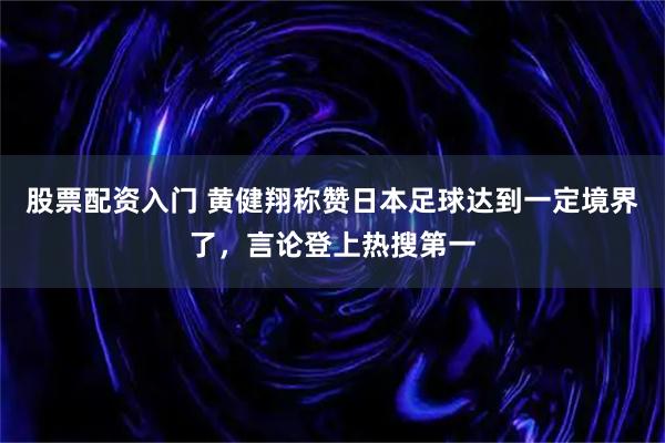 股票配资入门 黄健翔称赞日本足球达到一定境界了，言论登上热搜第一