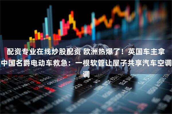 配资专业在线炒股配资 欧洲热爆了！英国车主拿中国名爵电动车救急：一根软管让屋子共享汽车空调