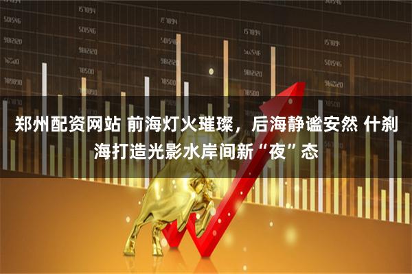 郑州配资网站 前海灯火璀璨，后海静谧安然 什刹海打造光影水岸间新“夜”态