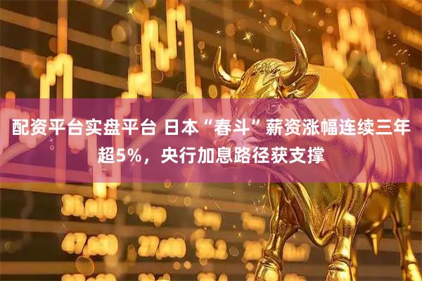 配资平台实盘平台 日本“春斗”薪资涨幅连续三年超5%，央行加息路径获支撑