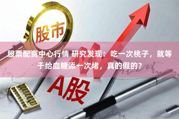 股票配资中心行情 研究发现：吃一次桃子，就等于给血糖添一次堵，真的假的？