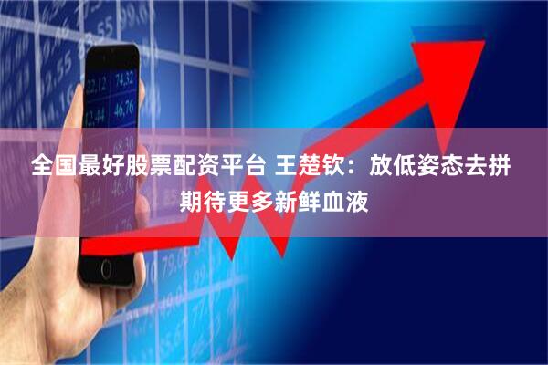 全国最好股票配资平台 王楚钦：放低姿态去拼 期待更多新鲜血液
