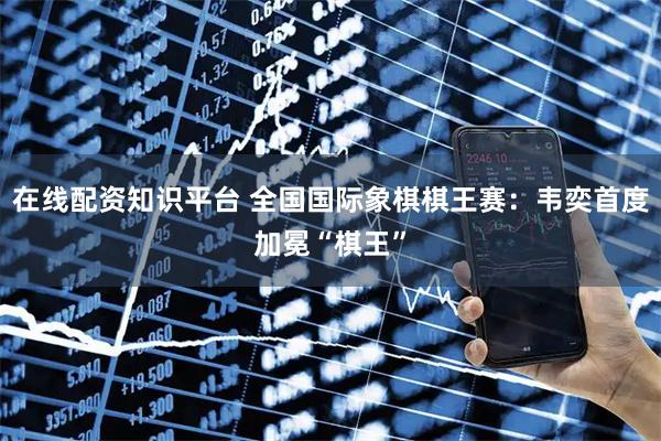 在线配资知识平台 全国国际象棋棋王赛：韦奕首度加冕“棋王”