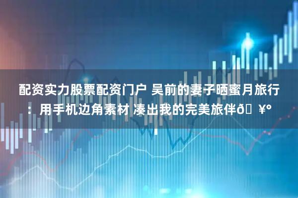 配资实力股票配资门户 吴前的妻子晒蜜月旅行：用手机边角素材 凑出我的完美旅伴🥰