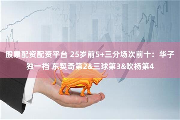 股票配资配资平台 25岁前5+三分场次前十：华子独一档 东契奇第2&三球第3&吹杨第4