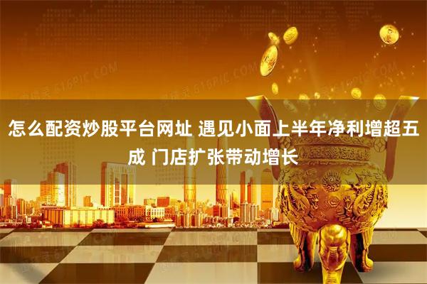 怎么配资炒股平台网址 遇见小面上半年净利增超五成 门店扩张带动增长