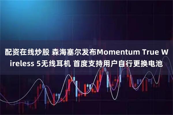 配资在线炒股 森海塞尔发布Momentum True Wireless 5无线耳机 首度支持用户自行更换电池