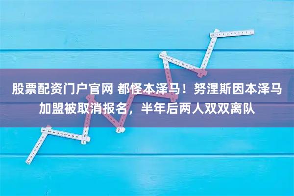 股票配资门户官网 都怪本泽马！努涅斯因本泽马加盟被取消报名，半年后两人双双离队