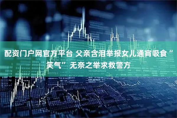 配资门户网官方平台 父亲含泪举报女儿通宵吸食“笑气” 无奈之举求救警方