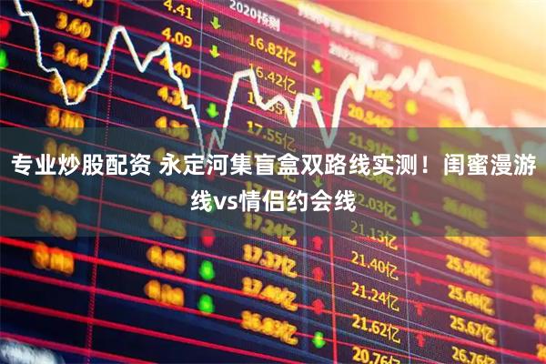 专业炒股配资 永定河集盲盒双路线实测！闺蜜漫游线vs情侣约会线