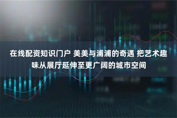 在线配资知识门户 美美与浦浦的奇遇 把艺术趣味从展厅延伸至更广阔的城市空间