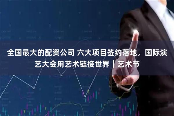 全国最大的配资公司 六大项目签约落地，国际演艺大会用艺术链接世界｜艺术节